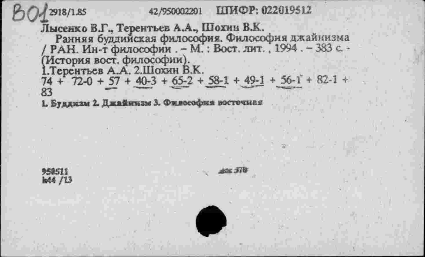 ﻿2)	2918/1 £5	42/950002201 ШИФР: 022019512
Лысенко В .Г., Терентьев А.А., Шохин BJC
Ранняя буддийская философия. Философия джайнизма / РАН. Ин-т философии . - М. : Вост. лит., 1994 . - 383 с. -(История вост, философии).
І.Терснтьев А.А. 2.ІІІОХИН в.К.
74 + 72-0 + 57 + 40-3 + 65-2 + 58-1 + 49-1 + 56-Î + 82-1 + 83	— ------ ---------------------------
1. Буддизм 2. Джайнизм 3. Философия восточная
»Stoll Ml/ІЗ
&ГЛ